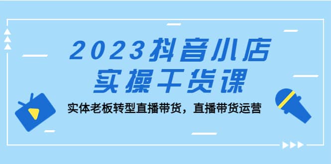 2023抖音小店实操干货课：实体老板转型直播带货，直播带货运营网赚项目-副业赚钱-互联网创业-资源整合南风学院