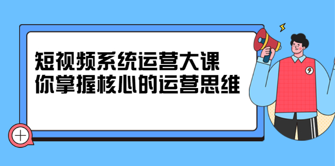 短视频系统运营大课，你掌握核心的运营思维 价值7800元网赚项目-副业赚钱-互联网创业-资源整合南风学院