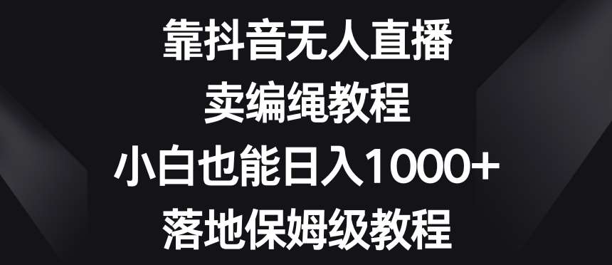 靠抖音无人直播，卖编绳教程，小白也能日入1000+，落地保姆级教程【揭秘】网赚项目-副业赚钱-互联网创业-资源整合南风学院