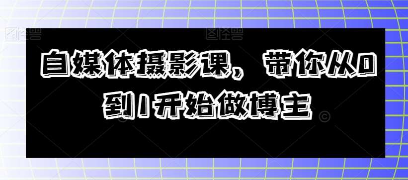 自媒体摄影课,带你从0到1开始做博主网赚项目-副业赚钱-互联网创业-资源整合南风学院