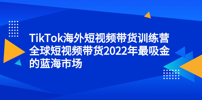 TikTok海外短视频带货训练营，全球短视频带货2022年最吸金的蓝海市场网赚项目-副业赚钱-互联网创业-资源整合南风学院