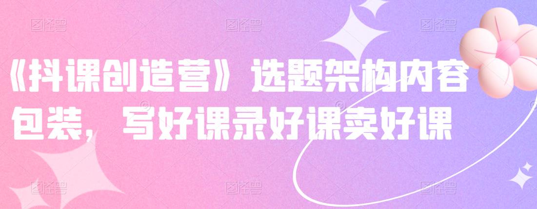 《抖课创造营》选题架构内容包装，写好课录好课卖好课网赚项目-副业赚钱-互联网创业-资源整合南风学院