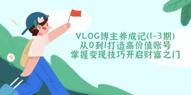 VLOG博主养成记（1-3期）从0到1打造高价值账号，掌握变现技巧开启财富之门网赚项目-副业赚钱-互联网创业-资源整合南风学院