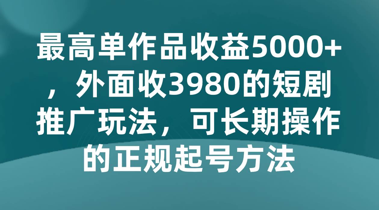 最高单作品收益5000+，外面收3980的短剧推广玩法，可长期操作的正规起号方法网赚项目-副业赚钱-互联网创业-资源整合南风学院