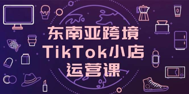 （14390期）东南亚跨境TikTok小店运营课，掌握店铺设置与流量转化核心技巧网赚项目-副业赚钱-互联网创业-资源整合南风学院