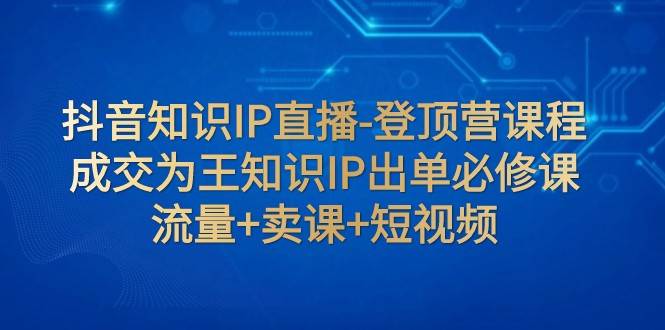 抖音知识IP直播-登顶营课程：成交为王知识IP出单必修课 流量+卖课+短视频网赚项目-副业赚钱-互联网创业-资源整合南风学院