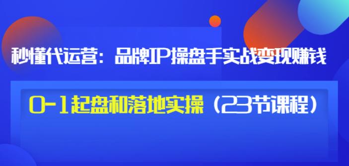 秒懂代运营：品牌IP操盘手实战赚钱，0-1起盘和落地实操（23节课程）价值199网赚项目-副业赚钱-互联网创业-资源整合南风学院