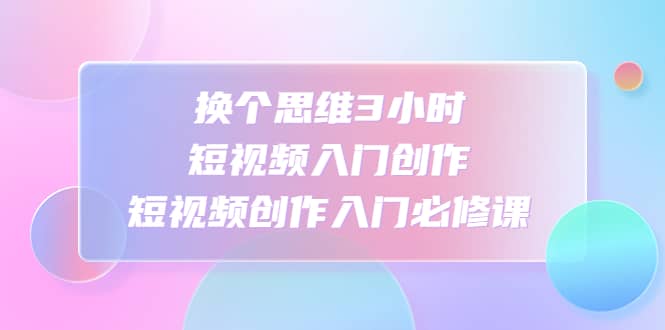 换个思维3小时短视频入门创作，短视频创作入门必修课网赚项目-副业赚钱-互联网创业-资源整合南风学院
