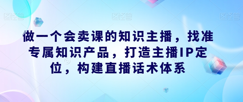 做一个会卖课的知识主播，找准专属知识产品，打造主播IP定位，构建直播话术体系网赚项目-副业赚钱-互联网创业-资源整合南风学院