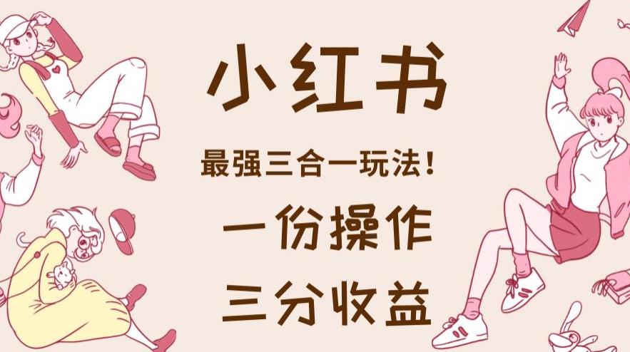 小红书最强三合一玩法，一份操作获得三份收益！【揭秘】网赚项目-副业赚钱-互联网创业-资源整合南风学院