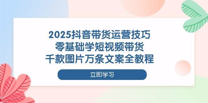 2025抖音带货运营技巧，零基础学短视频带货，千款图片万条文案全教程网赚项目-副业赚钱-互联网创业-资源整合南风学院
