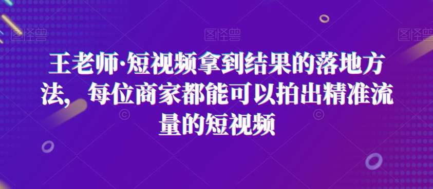王老师·短视频拿到结果的落地方法，每位商家都能可以拍出精准流量的短视频网赚项目-副业赚钱-互联网创业-资源整合南风学院