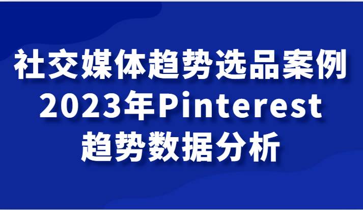 社交媒体趋势选品案例，2023年Pinterest趋势数据分析课网赚项目-副业赚钱-互联网创业-资源整合南风学院