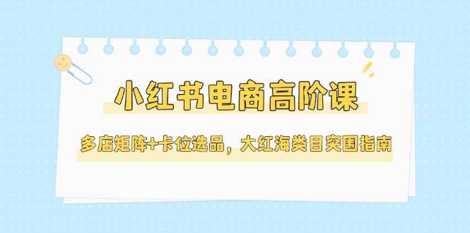 （14940期）小红书电商高阶课，多店矩阵+卡位选品，大红海类目突围指南（更新5月）网赚项目-副业赚钱-互联网创业-资源整合南风学院