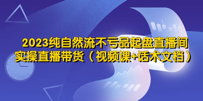 2023纯自然流不亏品起盘直播间，实操直播带货（视频课+话术文档）网赚项目-副业赚钱-互联网创业-资源整合南风学院