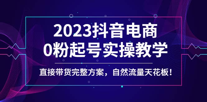 2023抖音电商0粉起号实操教学，直接带货完整方案，自然流量天花板网赚项目-副业赚钱-互联网创业-资源整合南风学院