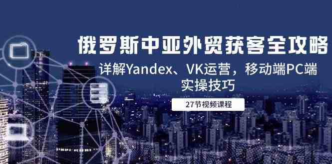 俄罗斯中亚外贸获客全攻略，详解Yandex、VK运营，移动端PC端实操技巧网赚项目-副业赚钱-互联网创业-资源整合南风学院