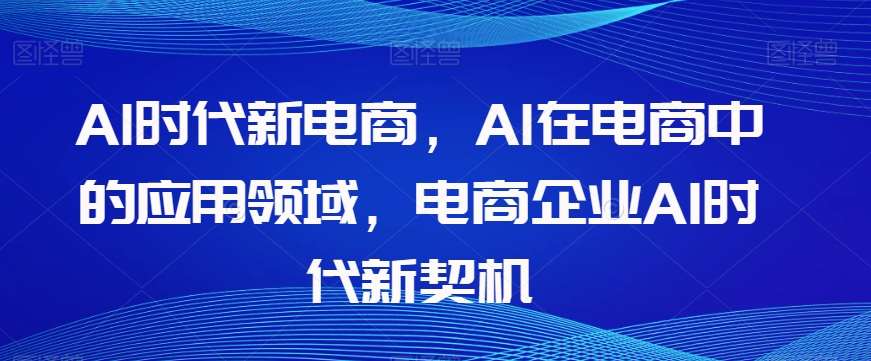 Al时代新电商，Al在电商中的应用领域，电商企业AI时代新契机网赚项目-副业赚钱-互联网创业-资源整合南风学院