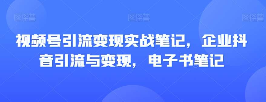 视频号引流变现实战笔记，企业抖音引流与变现，电子书笔记网赚项目-副业赚钱-互联网创业-资源整合南风学院