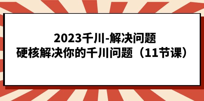 2023千川-解决问题，硬核解决你的千川问题（11节课）网赚项目-副业赚钱-互联网创业-资源整合南风学院