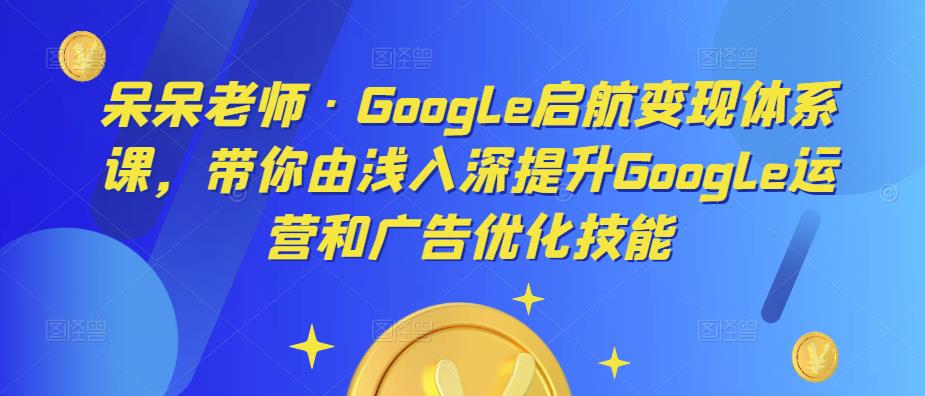 呆呆老师·Google启航变现体系课，带你由浅入深提升Google运营和广告优化技能网赚项目-副业赚钱-互联网创业-资源整合南风学院