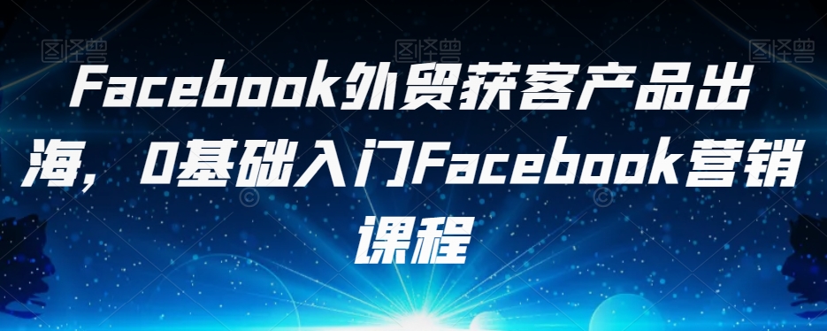Facebook外贸获客产品出海，0基础入门Facebook营销课程网赚项目-副业赚钱-互联网创业-资源整合南风学院