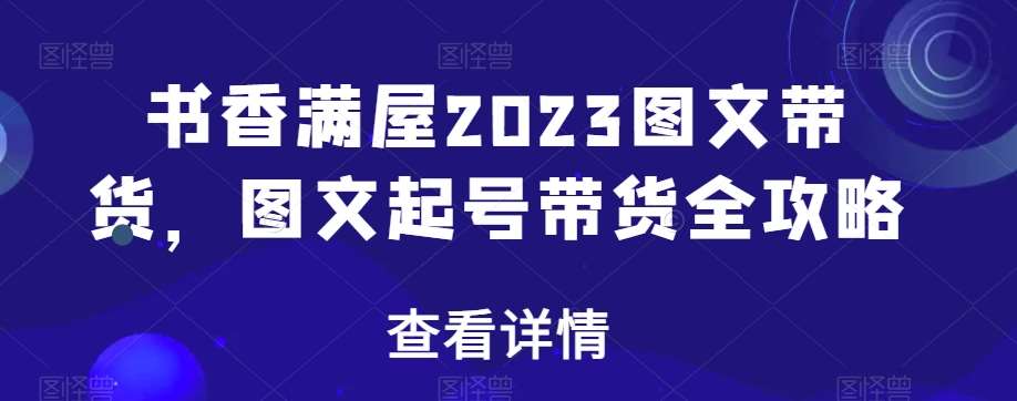 书香满屋2023图文带货，图文起号带货全攻略网赚项目-副业赚钱-互联网创业-资源整合南风学院