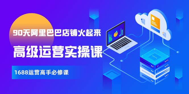 【90天阿里巴巴店铺火起来】高级运营实操课，1688运营高手必修课网赚项目-副业赚钱-互联网创业-资源整合南风学院
