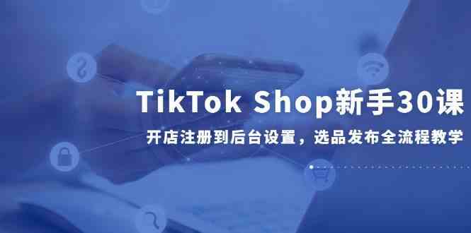 TikTok Shop新手30课，开店注册到后台设置，选品发布全流程教学网赚项目-副业赚钱-互联网创业-资源整合南风学院