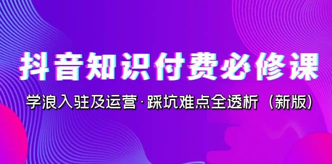 抖音·知识付费·必修课，学浪入驻及运营·踩坑难点全透析（2023新版）网赚项目-副业赚钱-互联网创业-资源整合南风学院