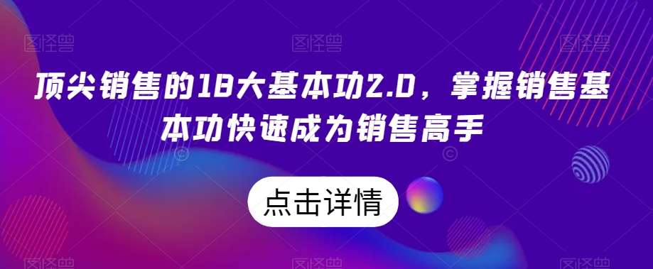 顶尖销售的18大基本功2.0，掌握销售基本功快速成为销售高手网赚项目-副业赚钱-互联网创业-资源整合南风学院