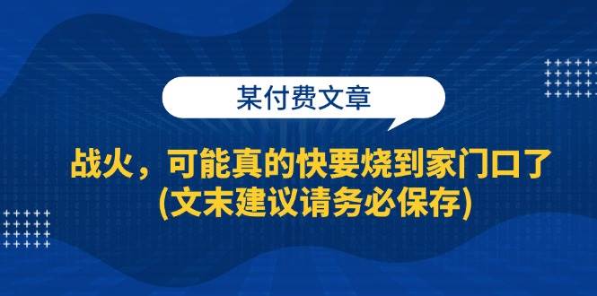 某付费文章：战火，可能真的快要烧到家门口了 (文末建议请务必保存)网赚项目-副业赚钱-互联网创业-资源整合南风学院