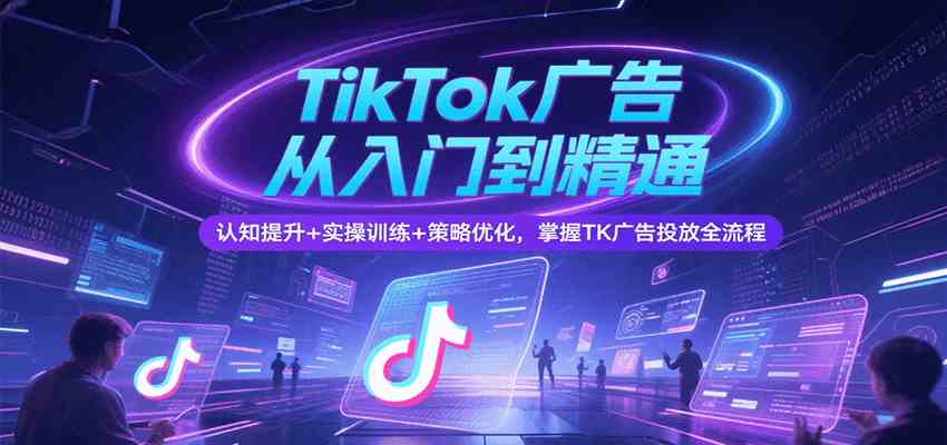 TikTok广告从入门到精通，认知提升+实操训练+策略优化，掌握TK广告投放全流程网赚项目-副业赚钱-互联网创业-资源整合南风学院