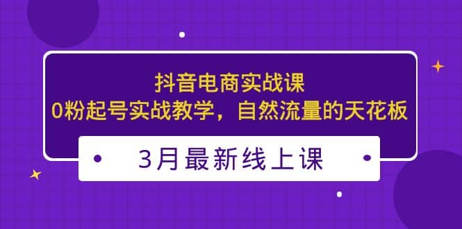 3月最新抖音电商实战课：0粉起号实战教学，自然流量的天花板网赚项目-副业赚钱-互联网创业-资源整合南风学院