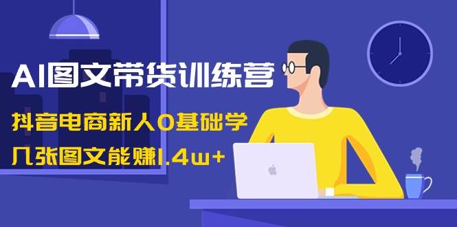 AI图文带货训练营：抖音电商新人0基础学，几张图文能赚1.4w+网赚项目-副业赚钱-互联网创业-资源整合南风学院
