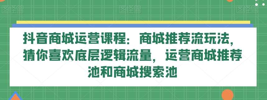抖音商城运营课程：商城推荐流玩法，猜你喜欢底层逻辑流量，运营商城推荐池和商城搜索池网赚项目-副业赚钱-互联网创业-资源整合南风学院
